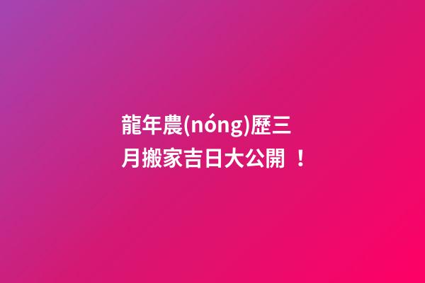 龍年農(nóng)歷三月搬家吉日大公開！